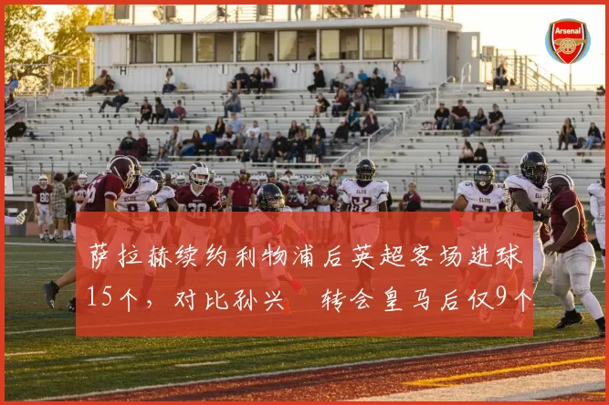 萨拉赫续约利物浦后英超客场进球15个，对比孙兴慜转会皇马后仅9个，法老客场统治力