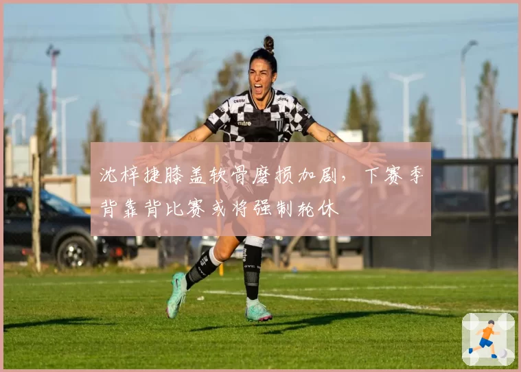 沈梓捷膝盖软骨磨损加剧,下赛季背靠背比赛或将强制轮休