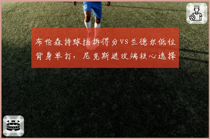 布伦森持球挡拆得分vs兰德尔低位背身单打,尼克斯进攻端核心选择决定季后赛命运