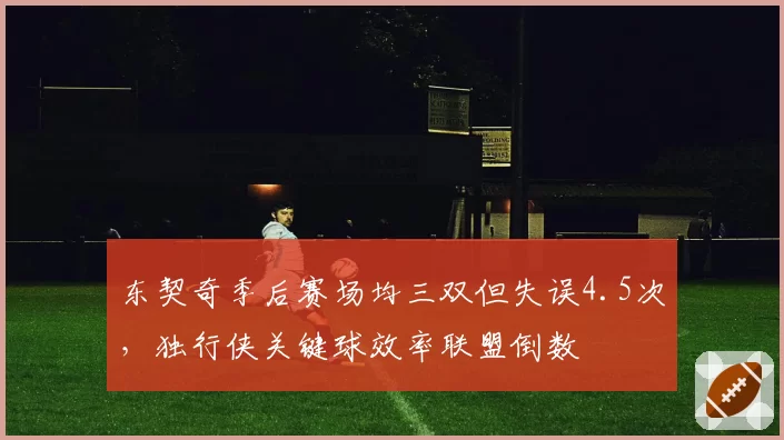 东契奇季后赛场均三双但失误4.5次,独行侠关键球效率联盟倒数