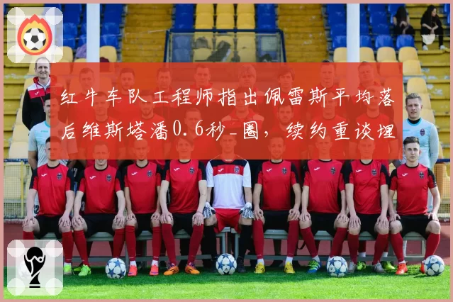 红牛车队工程师指出佩雷斯平均落后维斯塔潘0.6秒_圈,续约重谈埋雷