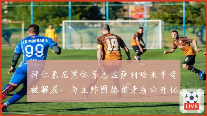 拜仁慕尼黑体育总监萨利哈米季奇被解雇,与主帅图赫尔矛盾公开化