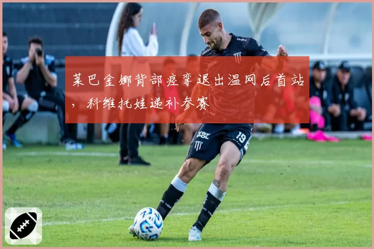 莱巴金娜背部痉挛退出温网后首站，科维托娃递补参赛