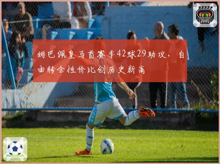 姆巴佩皇马首赛季42球29助攻，自由转会性价比创历史新高