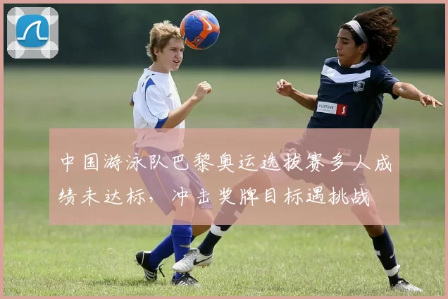 中国游泳队巴黎奥运选拔赛多人成绩未达标,冲击奖牌目标遇挑战