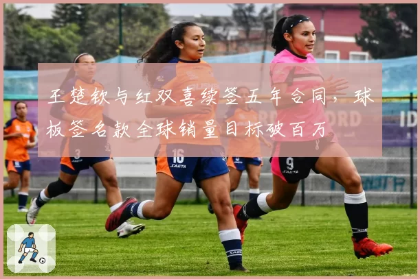 王楚钦与红双喜续签五年合同，球板签名款全球销量目标破百万