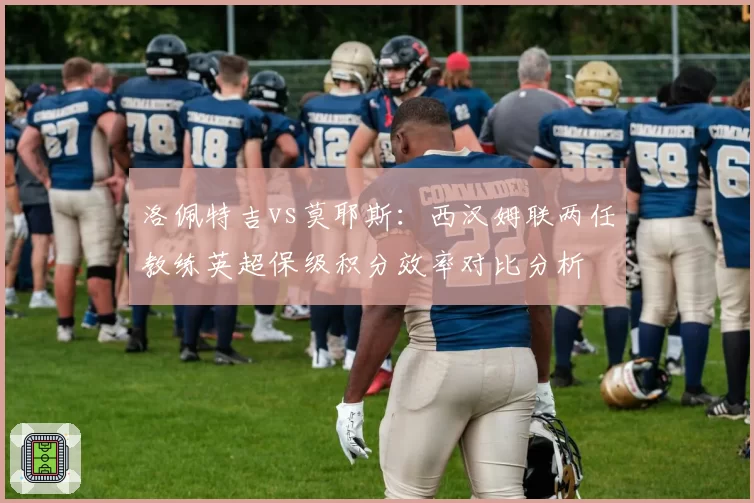 洛佩特吉vs莫耶斯：西汉姆联两任教练英超保级积分效率对比分析