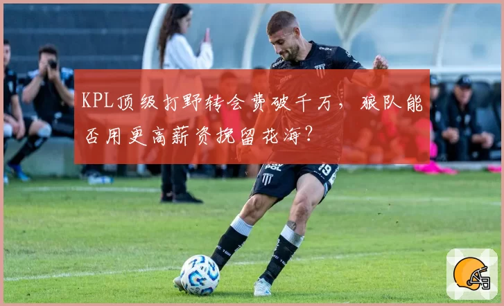 KPL顶级打野转会费破千万,狼队能否用更高薪资挽留花海?