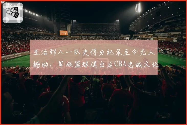 王治郅八一队史得分纪录至今无人撼动,军旅篮球退出后CBA忠诚文化为何难再续写?