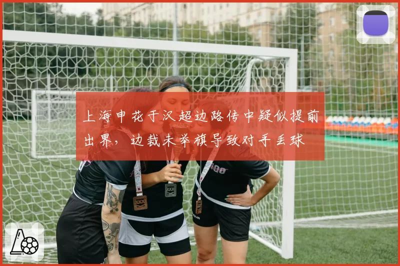 上海申花于汉超边路传中疑似提前出界,边裁未举旗导致对手丢球