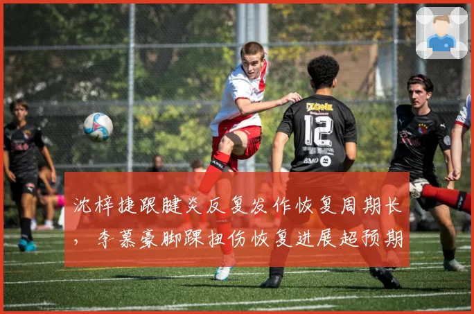 沈梓捷跟腱炎反复发作恢复周期长,李慕豪脚踝扭伤恢复进展超预期