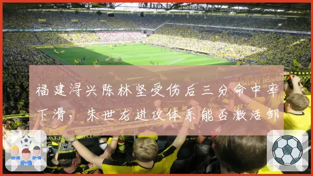 福建浔兴陈林坚受伤后三分命中率下滑,朱世龙进攻体系能否激活邹阳?