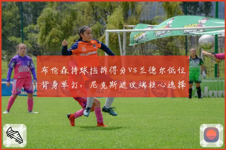 布伦森持球挡拆得分vs兰德尔低位背身单打，尼克斯进攻端核心选择决定季后赛命运