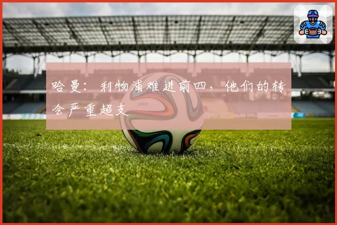 哈曼：利物浦难进前四，他们的转会严重超支