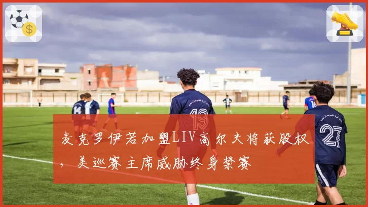 麦克罗伊若加盟LIV高尔夫将获股权，美巡赛主席威胁终身禁赛