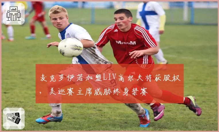 麦克罗伊若加盟LIV高尔夫将获股权,美巡赛主席威胁终身禁赛