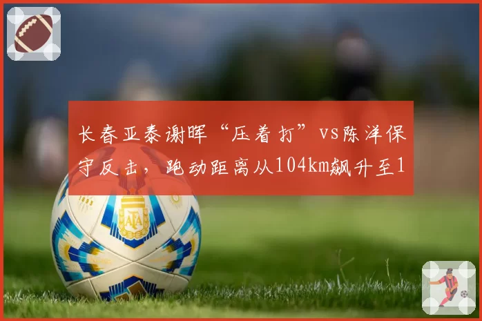 长春亚泰谢晖“压着打”vs陈洋保守反击,跑动距离从104km飙升至111km但仍陷降级区
