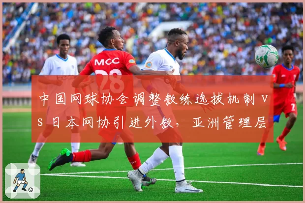 中国网球协会调整教练选拔机制 vs 日本网协引进外教,亚洲管理层改革路径分歧