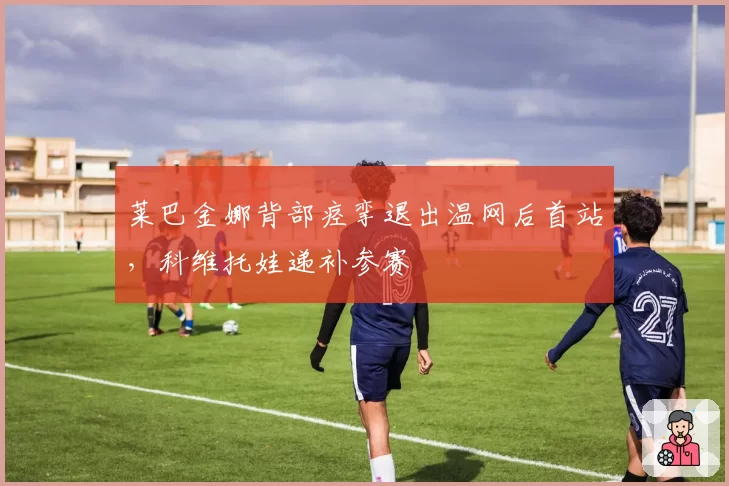 莱巴金娜背部痉挛退出温网后首站，科维托娃递补参赛