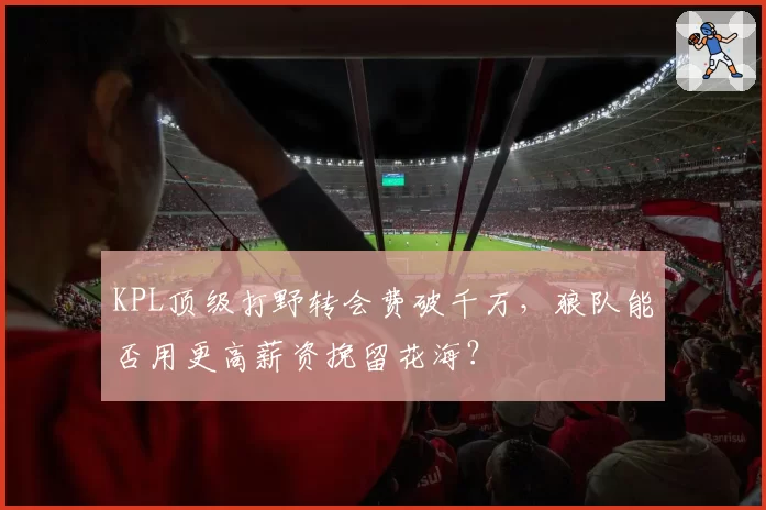 KPL顶级打野转会费破千万，狼队能否用更高薪资挽留花海？