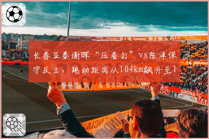 长春亚泰谢晖“压着打”vs陈洋保守反击，跑动距离从104km飙升至111km但仍陷降级区