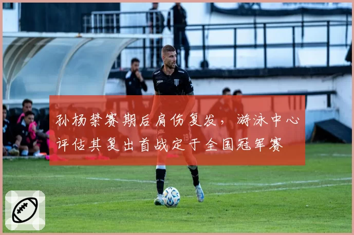 孙杨禁赛期后肩伤复发，游泳中心评估其复出首战定于全国冠军赛