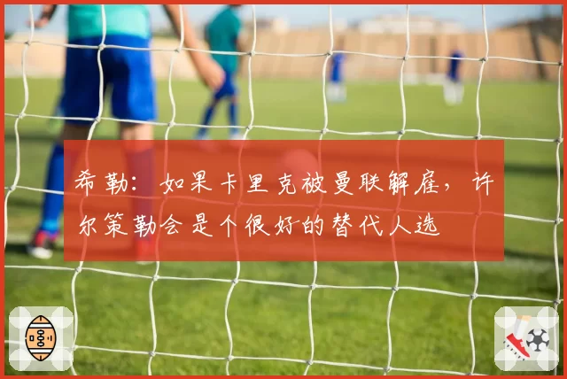 希勒：如果卡里克被曼联解雇，许尔策勒会是个很好的替代人选