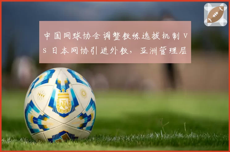 中国网球协会调整教练选拔机制 vs 日本网协引进外教，亚洲管理层改革路径分歧