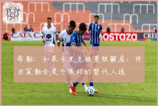 希勒：如果卡里克被曼联解雇，许尔策勒会是个很好的替代人选