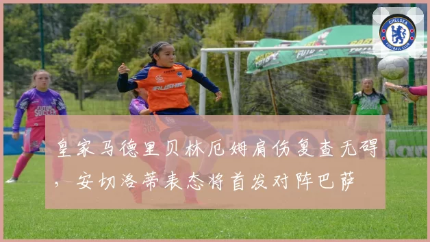 皇家马德里贝林厄姆肩伤复查无碍,安切洛蒂表态将首发对阵巴萨