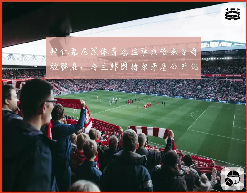 拜仁慕尼黑体育总监萨利哈米季奇被解雇,与主帅图赫尔矛盾公开化