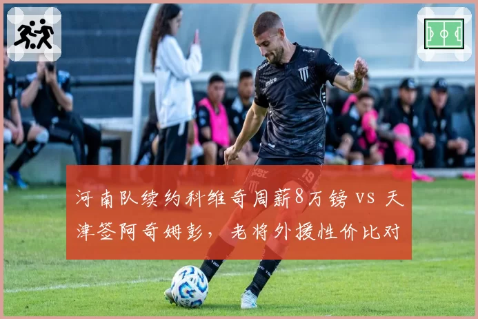 河南队续约科维奇周薪8万镑 vs 天津签阿奇姆彭,老将外援性价比对决