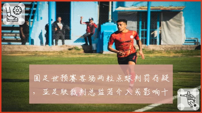 国足世预赛客场两粒点球判罚存疑，亚足联裁判总监若介入或影响十八强赛执法名单