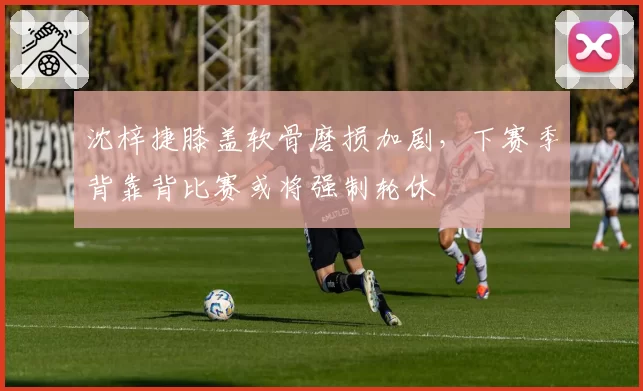 沈梓捷膝盖软骨磨损加剧，下赛季背靠背比赛或将强制轮休