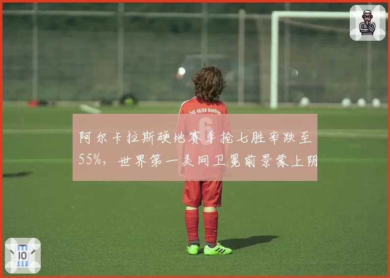 阿尔卡拉斯硬地赛季抢七胜率跌至55%，世界第一美网卫冕前景蒙上阴影__br_