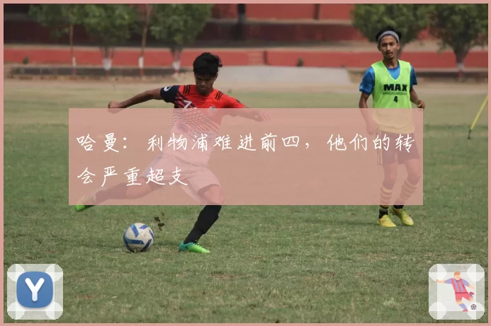 哈曼：利物浦难进前四，他们的转会严重超支