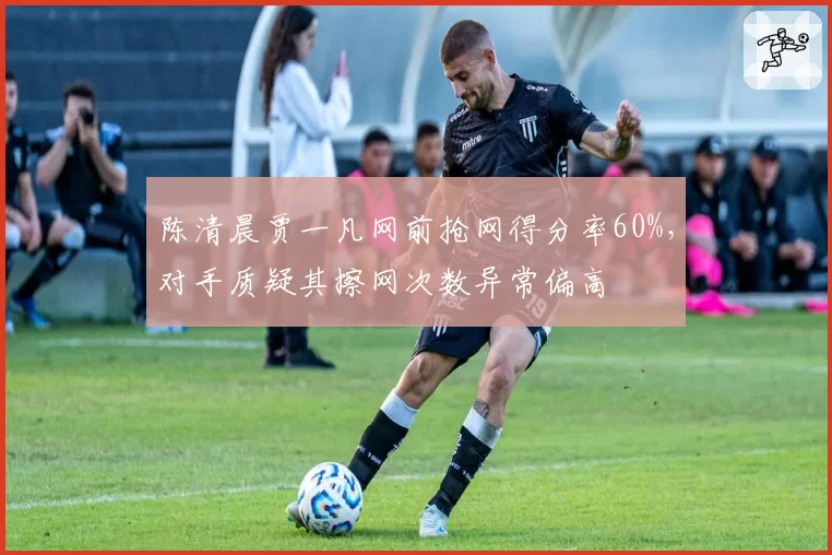 陈清晨贾一凡网前抢网得分率60%，对手质疑其擦网次数异常偏高