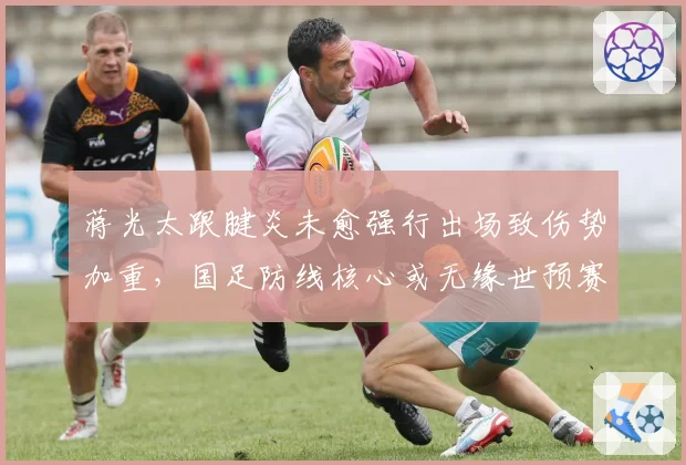 蒋光太跟腱炎未愈强行出场致伤势加重，国足防线核心或无缘世预赛
