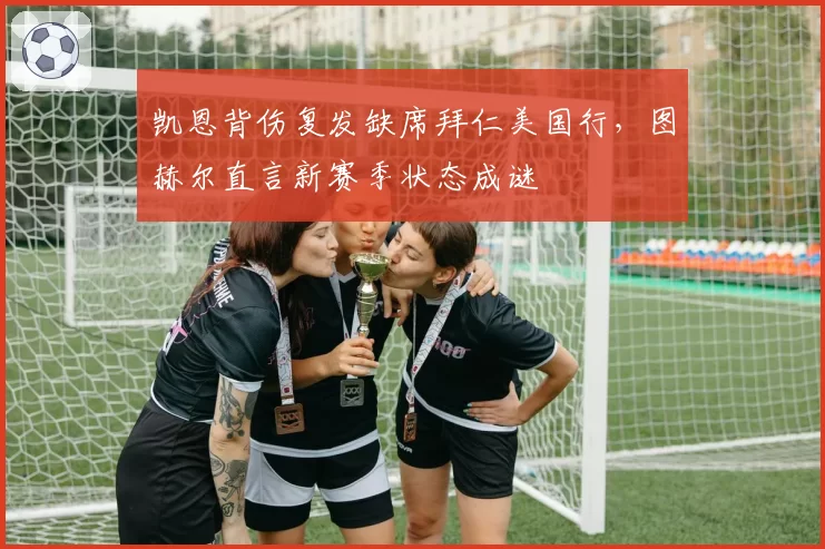 凯恩背伤复发缺席拜仁美国行，图赫尔直言新赛季状态成谜