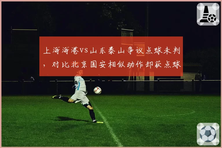 上海海港vs山东泰山争议点球未判,对比北京国安相似动作却获点球