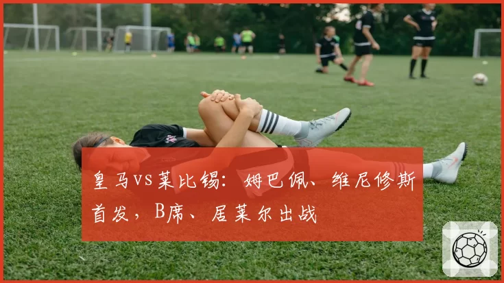 皇马vs莱比锡:姆巴佩、维尼修斯首发,B席、居莱尔出战
