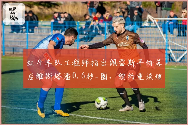 红牛车队工程师指出佩雷斯平均落后维斯塔潘0.6秒_圈，续约重谈埋雷