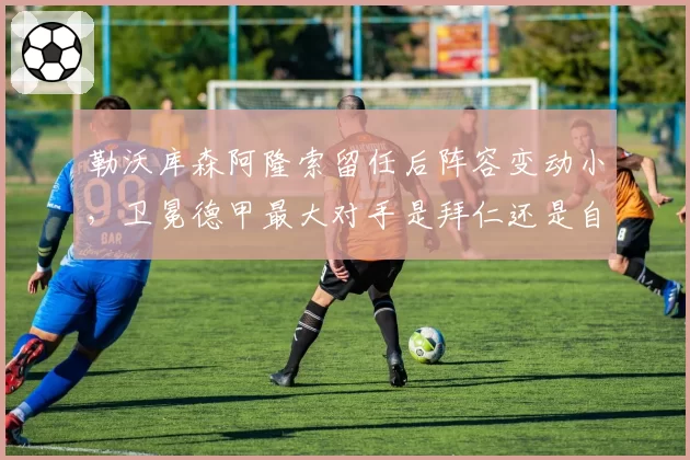 勒沃库森阿隆索留任后阵容变动小，卫冕德甲最大对手是拜仁还是自己？