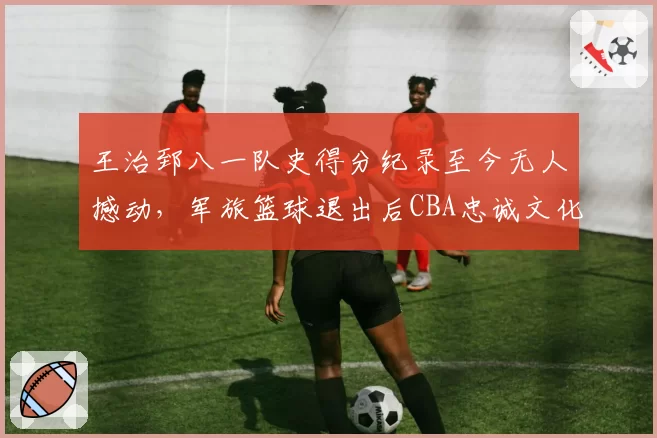 王治郅八一队史得分纪录至今无人撼动，军旅篮球退出后CBA忠诚文化为何难再续写？